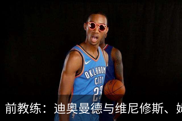 前教练：迪奥曼德与维尼修斯、姆巴佩的组合会让所有后卫胆寒
