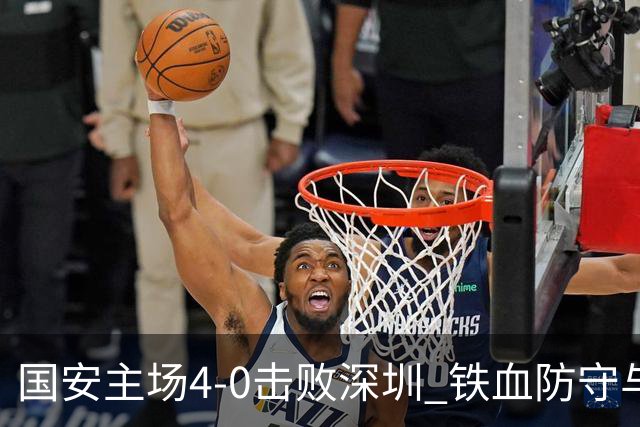 国安主场4-0击败深圳 铁血防守与华丽进攻诠释国安精神